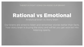 !
Rational vs Emotional
Analytical brain vs Story brain
!
Our brains are wired to be open to and remember stories better than
facts. If you start by making a connection to the story brain, you’ll have an
emotional, intuitive and open connection to rational arguments later on.
THERE’S A FIGHT GOING ON INSIDE OUR BRAIN?
 