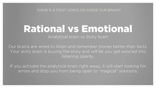 !
Rational vs Emotional
Analytical brain vs Story brain
!
Our brains are wired to be open to and remember stories better than
facts. If you start by making a connection to the story brain, you’ll have an
emotional, intuitive and open connection to rational arguments later on.
!
If you activate the analytical brain right away in your presentation, it
will start looking for errors in the facts and stop you from being open to
new ideas and creative solutions.
THERE’S A FIGHT GOING ON INSIDE OUR BRAIN?
 