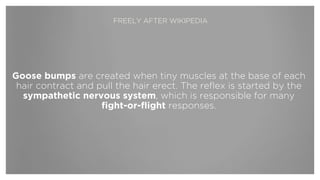 Goose bumps are created when tiny muscles at the base of each
hair contract and pull the hair erect. The reflex is started by the
sympathetic nervous system, which is responsible for many
fight-or-flight responses.
FREELY AFTER WIKIPEDIA
 