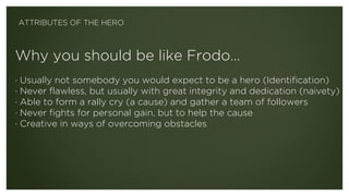 Why you should be like Frodo… 
 
· Usually not somebody you would expect to be a hero (Identification)
· Never flawless, but usually with great integrity and dedication (naivety)
· Able to form a rally cry (a cause) and gather a team of followers
· Never fights for personal gain, but to help the cause
· Creative in ways of overcoming obstacles
ATTRIBUTES OF THE HERO
 