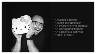 · A trained designer
· A failed entrepreneur 
· An award winning creative
· An enthusiastic teacher 
· An passionate optimist 
· A geek at heart
 
