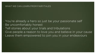 · You’re already a hero so just be your passionate self
· Be uncomfortably honest
· Tell stories about your trials and tribulations
· Give people a reason to love you and believe in your cause
· Leave them empowered to join you in your endeavours
WHAT WE CAN LEARN FROM FAIRYTALES
 