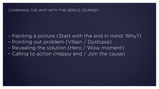 – Painting a picture (Start with the end in mind: Why?)
– Pointing out problem (Villain / Dystopia)
– Revealing the solution (Hero / Wow moment)
– Calling to action (Happy end / Join the cause)
COMBINING THE WHY WITH THE HERO’S JOURNEY
 