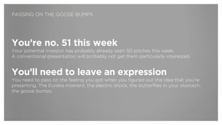 You’re no. 51 this week
Your potential investor has probably already seen 50 pitches this week.  
A conventional presentation will probably not get them particularly interested.
!
You’ll need to leave an expression
You need to pass on the feeling you got when you figured out the idea that you’re
presenting. The Eureka moment, the electric shock, the butterflies in your stomach,  
the goose bumps.
PASSING ON THE GOOSE BUMPS
 