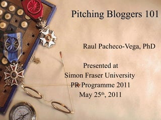 Pitching Bloggers 101 Raul Pacheco-Vega, PhD Presented at Simon Fraser University  PR Programme 2011 May 25 th , 2011 