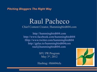 Pitching Bloggers The Right Way



               Raul Pacheco
          Chief Content Creator, Hummingbird604.com

                   http://hummingbird604.com
           http://www.facebook.com/hummingbird604
            Http://www.twitter.com/hummingbird604
               http://gplus.to/hummingbird604com
                   raul@hummingbird604.com

                      SFU PR Program
                       May 3rd, 2012

                     Hashtag: #hb604sfu
 