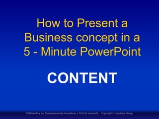 How to Present a
Business concept in a
5 - Minute PowerPoint
CONTENT
Published by the Entrepreneurship Foundation, a 501(c)3 non profit. Copyright © Academy Group
 