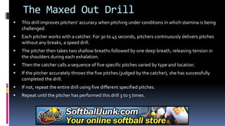 The Maxed Out Drill
 This drill improves pitchers’ accuracy when pitching under conditions in which stamina is being
challenged.
 Each pitcher works with a catcher. For 30 to 45 seconds, pitchers continuously delivers pitches
without any breaks, a speed drill.
 The pitcher then takes two shallow breaths followed by one deep breath, releasing tension in
the shoulders during each exhalation.
 Then the catcher calls a sequence of five specific pitches varied by type and location.
 If the pitcher accurately throws the five pitches (judged by the catcher), she has successfully
completed the drill.
 If not, repeat the entire drill using five different specified pitches.
 Repeat until the pitcher has performed this drill 3 to 5 times.
 