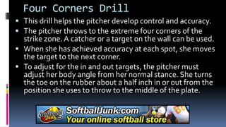 Four Corners Drill
 This drill helps the pitcher develop control and accuracy.
 The pitcher throws to the extreme four corners of the
strike zone. A catcher or a target on the wall can be used.
 When she has achieved accuracy at each spot, she moves
the target to the next corner.
 To adjust for the in and out targets, the pitcher must
adjust her body angle from her normal stance. She turns
the toe on the rubber about a half inch in or out from the
position she uses to throw to the middle of the plate.
 