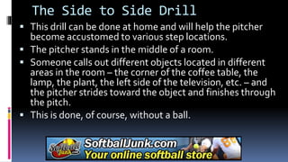 The Side to Side Drill
 This drill can be done at home and will help the pitcher
become accustomed to various step locations.
 The pitcher stands in the middle of a room.
 Someone calls out different objects located in different
areas in the room – the corner of the coffee table, the
lamp, the plant, the left side of the television, etc. – and
the pitcher strides toward the object and finishes through
the pitch.
 This is done, of course, without a ball.
 