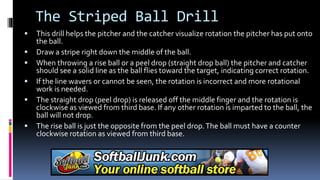 The Striped Ball Drill
 This drill helps the pitcher and the catcher visualize rotation the pitcher has put onto
the ball.
 Draw a stripe right down the middle of the ball.
 When throwing a rise ball or a peel drop (straight drop ball) the pitcher and catcher
should see a solid line as the ball flies toward the target, indicating correct rotation.
 If the line wavers or cannot be seen, the rotation is incorrect and more rotational
work is needed.
 The straight drop (peel drop) is released off the middle finger and the rotation is
clockwise as viewed from third base. If any other rotation is imparted to the ball, the
ball will not drop.
 The rise ball is just the opposite from the peel drop.The ball must have a counter
clockwise rotation as viewed from third base.
 