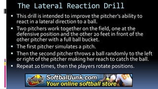 The Lateral Reaction Drill
 This drill is intended to improve the pitcher’s ability to
react in a lateral direction to a ball.
 Two pitchers work together on the field, one at the
defensive position and the other 20 feet in front of the
other pitcher with a full ball bucket.
 The first pitcher simulates a pitch.
 Then the second pitcher throws a ball randomly to the left
or right of the pitcher making her reach to catch the ball.
 Repeat 10 times, then the players rotate positions.
 