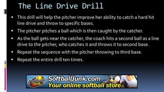 The Line Drive Drill
 This drill will help the pitcher improve her ability to catch a hard hit
line drive and throw to specific bases.
 The pitcher pitches a ball which is then caught by the catcher.
 As the ball gets near the catcher, the coach hits a second ball as a line
drive to the pitcher, who catches it and throws it to second base.
 Repeat the sequence with the pitcher throwing to third base.
 Repeat the entire drill ten times.
 