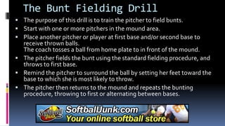 The Bunt Fielding Drill
 The purpose of this drill is to train the pitcher to field bunts.
 Start with one or more pitchers in the mound area.
 Place another pitcher or player at first base and/or second base to
receive thrown balls.
The coach tosses a ball from home plate to in front of the mound.
 The pitcher fields the bunt using the standard fielding procedure, and
throws to first base.
 Remind the pitcher to surround the ball by setting her feet toward the
base to which she is most likely to throw.
 The pitcher then returns to the mound and repeats the bunting
procedure, throwing to first or alternating between bases.
 