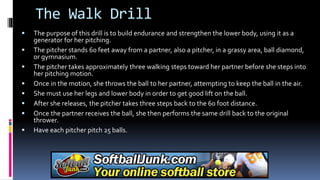 The Walk Drill
 The purpose of this drill is to build endurance and strengthen the lower body, using it as a
generator for her pitching.
 The pitcher stands 60 feet away from a partner, also a pitcher, in a grassy area, ball diamond,
or gymnasium.
 The pitcher takes approximately three walking steps toward her partner before she steps into
her pitching motion.
 Once in the motion, she throws the ball to her partner, attempting to keep the ball in the air.
 She must use her legs and lower body in order to get good lift on the ball.
 After she releases, the pitcher takes three steps back to the 60 foot distance.
 Once the partner receives the ball, she then performs the same drill back to the original
thrower.
 Have each pitcher pitch 25 balls.
 