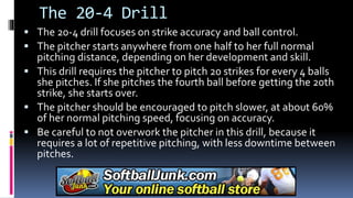 The 20-4 Drill
 The 20-4 drill focuses on strike accuracy and ball control.
 The pitcher starts anywhere from one half to her full normal
pitching distance, depending on her development and skill.
 This drill requires the pitcher to pitch 20 strikes for every 4 balls
she pitches. If she pitches the fourth ball before getting the 20th
strike, she starts over.
 The pitcher should be encouraged to pitch slower, at about 60%
of her normal pitching speed, focusing on accuracy.
 Be careful to not overwork the pitcher in this drill, because it
requires a lot of repetitive pitching, with less downtime between
pitches.
 