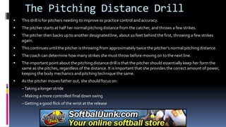 The Pitching Distance Drill
 This drill is for pitchers needing to improve or practice control and accuracy.
 The pitcher starts at half her normal pitching distance from the catcher, and throws a few strikes.
 The pitcher then backs up to another designated line, about 10 feet behind the first, throwing a few strikes
again.
 This continues until the pitcher is throwing from approximately twice the pitcher’s normal pitching distance.
 The coach can determine how many strikes she must throw before moving on to the next line.
 The important point about the pitching distance drill is that the pitcher should essentially keep her form the
same as she pitches, regardless of the distance. It is important that she provides the correct amount of power,
keeping the body mechanics and pitching technique the same.
 As the pitcher moves father out, she should focus on:
–Taking a longer stride
– Making a more controlled final down swing
– Getting a good flick of the wrist at the release
 