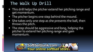 The Walk Up Drill
 This drill helps the pitcher extend her pitching range and
get momentum.
 The pitcher begins one step behind the mound.
 She takes only one step as she presents the ball, then
throws the pitch.
 The step should be aggressive and long, helping the
pitcher to extend her pitching range and gain
momentum.
 