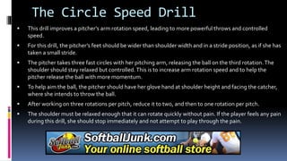 The Circle Speed Drill
 This drill improves a pitcher’s arm rotation speed, leading to more powerful throws and controlled
speed.
 For this drill, the pitcher’s feet should be wider than shoulder width and in a stride position, as if she has
taken a small stride.
 The pitcher takes three fast circles with her pitching arm, releasing the ball on the third rotation.The
shoulder should stay relaxed but controlled.This is to increase arm rotation speed and to help the
pitcher release the ball with more momentum.
 To help aim the ball, the pitcher should have her glove hand at shoulder height and facing the catcher,
where she intends to throw the ball.
 After working on three rotations per pitch, reduce it to two, and then to one rotation per pitch.
 The shoulder must be relaxed enough that it can rotate quickly without pain. If the player feels any pain
during this drill, she should stop immediately and not attempt to play through the pain.
 