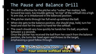 The Pause and Balance Drill
 This drill is effective for the pitcher who “rushes” her motion, falls
forward too soon, has trouble getting “on top” of the softball into a high
¾ arm slot, or is imbalanced in the balanced position.
 The pitcher starts through her full wind-up without the ball.
 When she gets to the balance position, she should stop, hold, turn her
head and wait for the coach to hand her the softball.
 The coach should vary how quickly he hands her the ball, anywhere
between 3-5 seconds.
Once the pitcher has received the ball from her coach from the balance
position, she turns her head again and throws to the target,
emphasizing a good follow through.
 