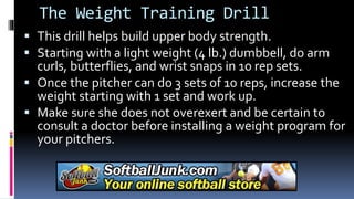 The Weight Training Drill
 This drill helps build upper body strength.
 Starting with a light weight (4 lb.) dumbbell, do arm
curls, butterflies, and wrist snaps in 10 rep sets.
 Once the pitcher can do 3 sets of 10 reps, increase the
weight starting with 1 set and work up.
 Make sure she does not overexert and be certain to
consult a doctor before installing a weight program for
your pitchers.
 