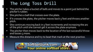 The Long Toss Drill
 The pitcher takes a bucket of balls and moves to a point just behind the
pitcher’s rubber.
 She pitches a ball that crosses over the plate.
 If it crosses the plate, the pitcher moves back 5 feet and throws another
pitch.
 She continues moving back in 5 feet increments and increasing the arc
of the pitch until she cannot get it across the plate anymore.
 The pitcher then moves back to the location of the last successful throw
and tosses 3 more.
 Measure this distance and try to beat that mark at the next practice.
 