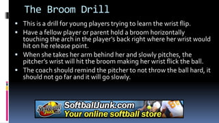 The Broom Drill
 This is a drill for young players trying to learn the wrist flip.
 Have a fellow player or parent hold a broom horizontally
touching the arch in the player’s back right where her wrist would
hit on he release point.
 When she takes her arm behind her and slowly pitches, the
pitcher’s wrist will hit the broom making her wrist flick the ball.
 The coach should remind the pitcher to not throw the ball hard, it
should not go far and it will go slowly.
 