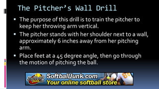 The Pitcher’s Wall Drill
 The purpose of this drill is to train the pitcher to
keep her throwing arm vertical.
 The pitcher stands with her shoulder next to a wall,
approximately 6 inches away from her pitching
arm.
 Place feet at a 45 degree angle, then go through
the motion of pitching the ball.
 