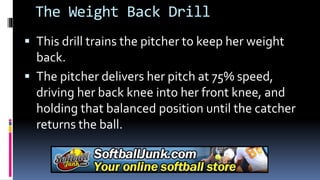 The Weight Back Drill
 This drill trains the pitcher to keep her weight
back.
 The pitcher delivers her pitch at 75% speed,
driving her back knee into her front knee, and
holding that balanced position until the catcher
returns the ball.
 