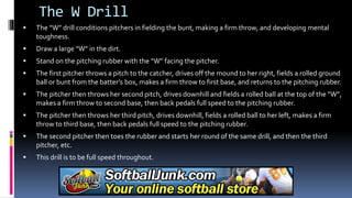 The W Drill
 The “W” drill conditions pitchers in fielding the bunt, making a firm throw, and developing mental
toughness.
 Draw a large “W” in the dirt.
 Stand on the pitching rubber with the “W” facing the pitcher.
 The first pitcher throws a pitch to the catcher, drives off the mound to her right, fields a rolled ground
ball or bunt from the batter’s box, makes a firm throw to first base, and returns to the pitching rubber.
 The pitcher then throws her second pitch, drives downhill and fields a rolled ball at the top of the “W”,
makes a firm throw to second base, then back pedals full speed to the pitching rubber.
 The pitcher then throws her third pitch, drives downhill, fields a rolled ball to her left, makes a firm
throw to third base, then back pedals full speed to the pitching rubber.
 The second pitcher then toes the rubber and starts her round of the same drill, and then the third
pitcher, etc.
 This drill is to be full speed throughout.
 