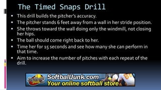 The Timed Snaps Drill
 This drill builds the pitcher’s accuracy.
 The pitcher stands 6 feet away from a wall in her stride position.
 She throws toward the wall doing only the windmill, not closing
her hips.
 The ball should come right back to her.
 Time her for 15 seconds and see how many she can perform in
that time.
 Aim to increase the number of pitches with each repeat of the
drill.
 