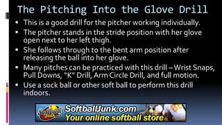 The Pitching Into the Glove Drill
 This is a good drill for the pitcher working individually.
 The pitcher stands in the stride position with her glove
open next to her left thigh.
 She follows through to the bent arm position after
releasing the ball into her glove.
 Many pitches can be practiced with this drill – Wrist Snaps,
Pull Downs, “K” Drill, Arm Circle Drill, and full motion.
 Use a sock ball or other soft ball to perform this drill
indoors.
 