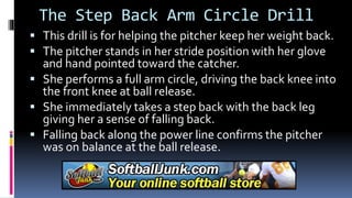 The Step Back Arm Circle Drill
 This drill is for helping the pitcher keep her weight back.
 The pitcher stands in her stride position with her glove
and hand pointed toward the catcher.
 She performs a full arm circle, driving the back knee into
the front knee at ball release.
 She immediately takes a step back with the back leg
giving her a sense of falling back.
 Falling back along the power line confirms the pitcher
was on balance at the ball release.
 