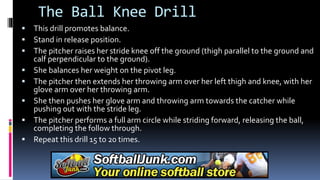 The Ball Knee Drill
 This drill promotes balance.
 Stand in release position.
 The pitcher raises her stride knee off the ground (thigh parallel to the ground and
calf perpendicular to the ground).
 She balances her weight on the pivot leg.
 The pitcher then extends her throwing arm over her left thigh and knee, with her
glove arm over her throwing arm.
 She then pushes her glove arm and throwing arm towards the catcher while
pushing out with the stride leg.
 The pitcher performs a full arm circle while striding forward, releasing the ball,
completing the follow through.
 Repeat this drill 15 to 20 times.
 