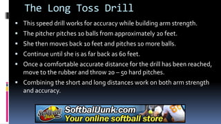 The Long Toss Drill
 This speed drill works for accuracy while building arm strength.
 The pitcher pitches 10 balls from approximately 20 feet.
 She then moves back 10 feet and pitches 10 more balls.
 Continue until she is as far back as 60 feet.
 Once a comfortable accurate distance for the drill has been reached,
move to the rubber and throw 20 – 50 hard pitches.
 Combining the short and long distances work on both arm strength
and accuracy.
 
