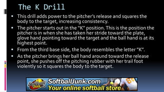 The K Drill
 This drill adds power to the pitcher’s release and squares the
body to the target, increasing consistency.
 The pitcher starts out in the “K” position.This is the position the
pitcher is in when she has taken her stride toward the plate,
glove hand pointing toward the target and the ball hand is at its
highest point.
 From the third base side, the body resembles the letter ”K”.
 As the pitcher brings her ball hand around toward the release
point, she pushes off the pitching rubber with her trail foot
violently so it squares the body to the target.
 