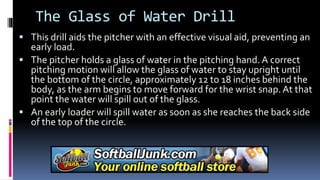 The Glass of Water Drill
 This drill aids the pitcher with an effective visual aid, preventing an
early load.
 The pitcher holds a glass of water in the pitching hand. A correct
pitching motion will allow the glass of water to stay upright until
the bottom of the circle, approximately 12 to 18 inches behind the
body, as the arm begins to move forward for the wrist snap. At that
point the water will spill out of the glass.
 An early loader will spill water as soon as she reaches the back side
of the top of the circle.
 
