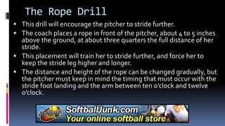 The Rope Drill
 This drill will encourage the pitcher to stride further.
 The coach places a rope in front of the pitcher, about 4 to 5 inches
above the ground, at about three quarters the full distance of her
stride.
 This placement will train her to stride further, and force her to
keep the stride leg higher and longer.
 The distance and height of the rope can be changed gradually, but
the pitcher must keep in mind the timing that must occur with the
stride foot landing and the arm between ten o’clock and twelve
o’clock.
 