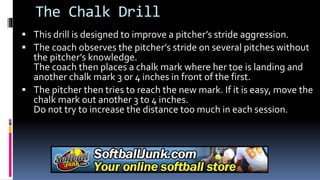 The Chalk Drill
 This drill is designed to improve a pitcher’s stride aggression.
 The coach observes the pitcher’s stride on several pitches without
the pitcher’s knowledge.
The coach then places a chalk mark where her toe is landing and
another chalk mark 3 or 4 inches in front of the first.
 The pitcher then tries to reach the new mark. If it is easy, move the
chalk mark out another 3 to 4 inches.
Do not try to increase the distance too much in each session.
 