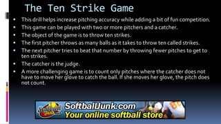 The Ten Strike Game
 This drill helps increase pitching accuracy while adding a bit of fun competition.
 This game can be played with two or more pitchers and a catcher.
 The object of the game is to throw ten strikes.
 The first pitcher throws as many balls as it takes to throw ten called strikes.
 The next pitcher tries to beat that number by throwing fewer pitches to get to
ten strikes.
 The catcher is the judge.
 A more challenging game is to count only pitches where the catcher does not
have to move her glove to catch the ball. If she moves her glove, the pitch does
not count.
 