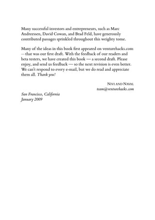 Many successful investors and entrepreneurs, such as Marc
Andreessen, David Cowan, and Brad Feld, have generously
contributed passages sprinkled throughout this weighty tome.

Many of the ideas in this book ﬁrst appeared on venturehacks.com
— that was our ﬁrst draft. With the feedback of our readers and
beta testers, we have created this book — a second draft. Please
enjoy, and send us feedback — so the next revision is even better.
We can’t respond to every e-mail, but we do read and appreciate
them all. Thank you!

                                                  NIVI AND NAVAL
                                            team@venturehacks.com
San Francisco, California
January 2009
 