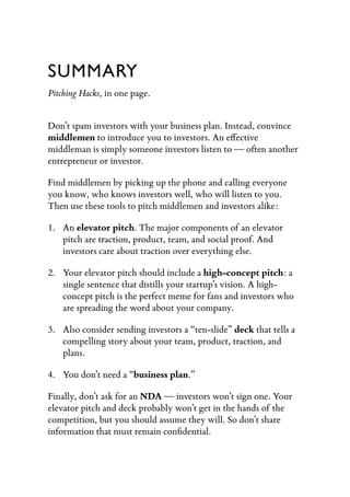 SUMMARY
Pitching Hacks, in one page.


Don’t spam investors with your business plan. Instead, convince
middlemen to introduce you to investors. An e ective
middleman is simply someone investors listen to — often another
entrepreneur or investor.

Find middlemen by picking up the phone and calling everyone
you know, who knows investors well, who will listen to you.
Then use these tools to pitch middlemen and investors alike:

1. An elevator pitch. The major components of an elevator
   pitch are traction, product, team, and social proof. And
   investors care about traction over everything else.

2. Your elevator pitch should include a high-concept pitch: a
   single sentence that distills your startup’s vision. A high-
   concept pitch is the perfect meme for fans and investors who
   are spreading the word about your company.

3. Also consider sending investors a “ten-slide” deck that tells a
   compelling story about your team, product, traction, and
   plans.

4. You don’t need a “business plan.”

Finally, don’t ask for an NDA — investors won’t sign one. Your
elevator pitch and deck probably won’t get in the hands of the
competition, but you should assume they will. So don’t share
information that must remain conﬁdential.
 