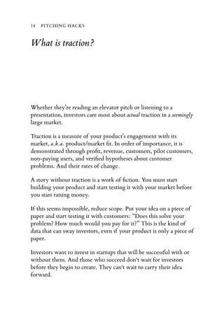 14   PITCHING HACKS


What is traction?




Whether they’re reading an elevator pitch or listening to a
presentation, investors care most about actual traction in a seemingly
large market.

Traction is a measure of your product’s engagement with its
market, a.k.a. product/market ﬁt. In order of importance, it is
demonstrated through proﬁt, revenue, customers, pilot customers,
non-paying users, and veriﬁed hypotheses about customer
problems. And their rates of change.

A story without traction is a work of ﬁction. You must start
building your product and start testing it with your market before
you start raising money.

If this seems impossible, reduce scope. Put your idea on a piece of
paper and start testing it with customers: “Does this solve your
problem? How much would you pay for it?” This is the kind of
data that can sway investors, even if your product is only a piece of
paper.

Investors want to invest in startups that will be successful with or
without them. And those who succeed don't wait for investors
before they begin to create. They can't wait to carry their idea
forward.
 