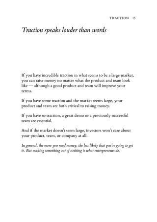 TRACTION        15


Traction speaks louder than words




If you have incredible traction in what seems to be a large market,
you can raise money no matter what the product and team look
like — although a good product and team will improve your
terms.

If you have some traction and the market seems large, your
product and team are both critical to raising money.

If you have no traction, a great demo or a previously successful
team are essential.

And if the market doesn’t seem large, investors won’t care about
your product, team, or company at all.

In general, the more you need money, the less likely that you’re going to get
it. But making something out of nothing is what entrepreneurs do.
 