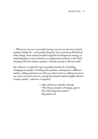 TRACTION           17




…Whenever you see a successful startup, you see one that has reached
product/market ﬁt – and usually along the way screwed up all kinds of
other things, from channel model to pipeline development strategy to
marketing plan to press relations to compensation policies to the CEO
sleeping with the venture capitalist. And the startup is still successful.

Do whatever is required to get to product/market ﬁt. Including
changing out people, rewriting your product, moving into a di erent
market, telling customers no when you don’t want to, telling customers
yes when you don’t want to, raising that fourth round of highly dilutive
venture capital – whatever is required.

                           — Marc Andreessen, Founder, Netscape
                             “The Pmarca Guide to Startups, part 4:
                             The only thing that matters”
                             blog.pmarca.com
 