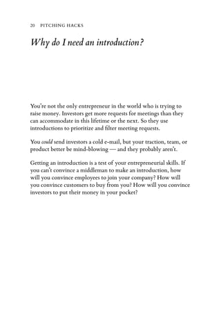 20   PITCHING HACKS


Why do I need an introduction?




You’re not the only entrepreneur in the world who is trying to
raise money. Investors get more requests for meetings than they
can accommodate in this lifetime or the next. So they use
introductions to prioritize and ﬁlter meeting requests.

You could send investors a cold e-mail, but your traction, team, or
product better be mind-blowing — and they probably aren’t.

Getting an introduction is a test of your entrepreneurial skills. If
you can’t convince a middleman to make an introduction, how
will you convince employees to join your company? How will
you convince customers to buy from you? How will you convince
investors to put their money in your pocket?
 