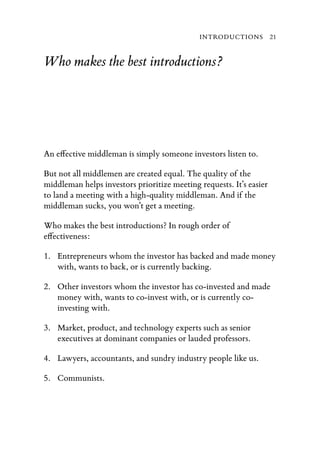 INTRODUCTIONS 21


Who makes the best introductions?




An e ective middleman is simply someone investors listen to.

But not all middlemen are created equal. The quality of the
middleman helps investors prioritize meeting requests. It’s easier
to land a meeting with a high-quality middleman. And if the
middleman sucks, you won’t get a meeting.

Who makes the best introductions? In rough order of
e ectiveness:

1. Entrepreneurs whom the investor has backed and made money
   with, wants to back, or is currently backing.

2. Other investors whom the investor has co-invested and made
   money with, wants to co-invest with, or is currently co-
   investing with.

3. Market, product, and technology experts such as senior
   executives at dominant companies or lauded professors.

4. Lawyers, accountants, and sundry industry people like us.

5. Communists.
 