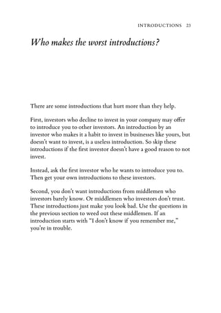 INTRODUCTIONS 23


Who makes the worst introductions?




There are some introductions that hurt more than they help.

First, investors who decline to invest in your company may o er
to introduce you to other investors. An introduction by an
investor who makes it a habit to invest in businesses like yours, but
doesn’t want to invest, is a useless introduction. So skip these
introductions if the ﬁrst investor doesn’t have a good reason to not
invest.

Instead, ask the ﬁrst investor who he wants to introduce you to.
Then get your own introductions to these investors.

Second, you don’t want introductions from middlemen who
investors barely know. Or middlemen who investors don’t trust.
These introductions just make you look bad. Use the questions in
the previous section to weed out these middlemen. If an
introduction starts with “I don’t know if you remember me,”
you’re in trouble.
 