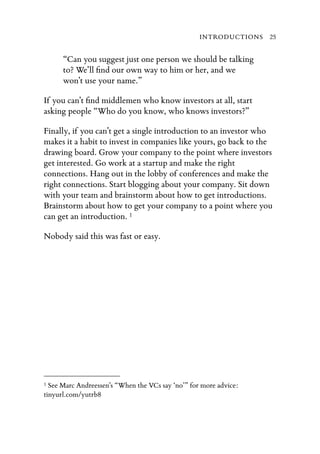 INTRODUCTIONS 25


      “Can you suggest just one person we should be talking
      to? We’ll ﬁnd our own way to him or her, and we
      won’t use your name.”

If you can’t ﬁnd middlemen who know investors at all, start
asking people “Who do you know, who knows investors?”

Finally, if you can’t get a single introduction to an investor who
makes it a habit to invest in companies like yours, go back to the
drawing board. Grow your company to the point where investors
get interested. Go work at a startup and make the right
connections. Hang out in the lobby of conferences and make the
right connections. Start blogging about your company. Sit down
with your team and brainstorm about how to get introductions.
Brainstorm about how to get your company to a point where you
can get an introduction. 1

Nobody said this was fast or easy.




1 See Marc Andreessen’s “When the VCs say ‘no’” for more advice:
tinyurl.com/yutrb8
 