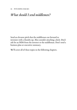 26   PITCHING HACKS


What should I send middlemen?




Send an elevator pitch that the middleman can forward to
investors with a thumbs-up. Also consider attaching a deck. Don’t
ask for an NDA from the investor or the middleman. Don’t send a
business plan or executive summary.

We’ll cover all of these topics in the following chapters.
 